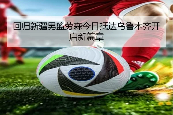 回归新疆男篮劳森今日抵达乌鲁木齐开启新篇章