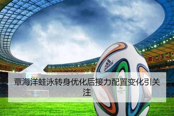 覃海洋蛙泳转身优化后接力配置变化引关注